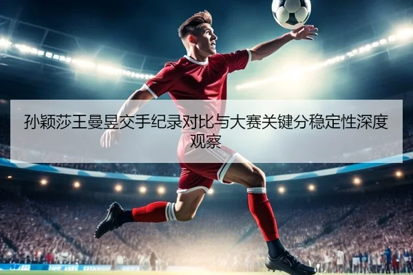 孙颖莎王曼昱交手纪录对比与大赛关键分稳定性深度观察（Leyu）