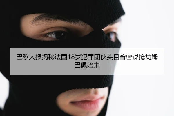 巴黎人报揭秘法国18岁犯罪团伙头目曾密谋抢劫姆巴佩始末（Leyu）